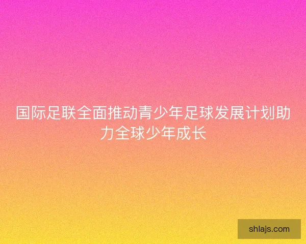 国际足联全面推动青少年足球发展计划助力全球少年成长
