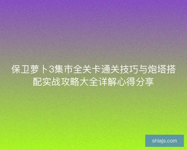 保卫萝卜3集市全关卡通关技巧与炮塔搭配实战攻略大全详解心得分享